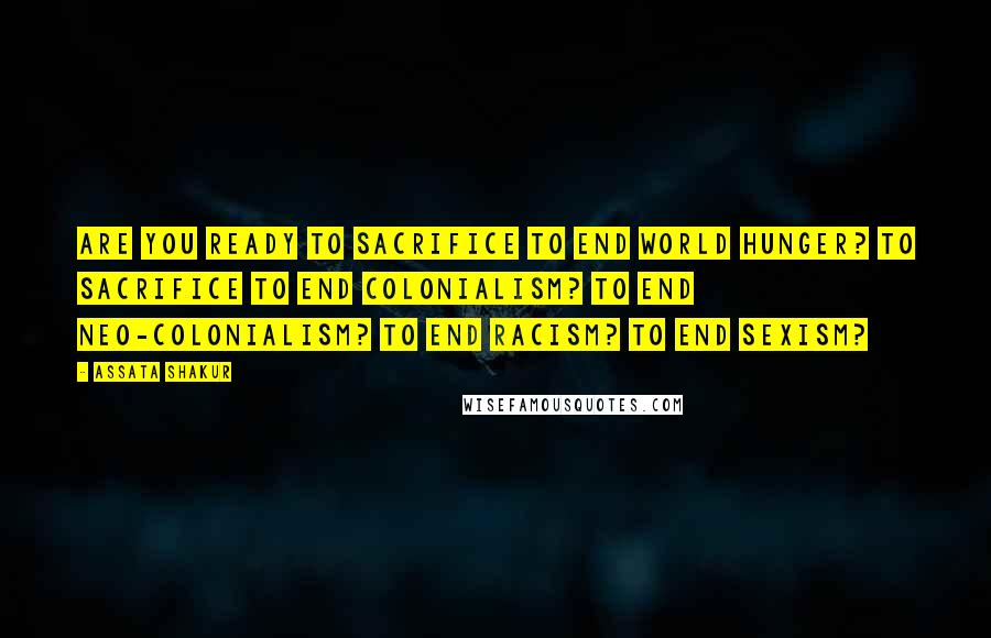 Assata Shakur Quotes: Are you ready to sacrifice to end world hunger? To sacrifice to end colonialism? To end neo-colonialism? To end racism? To end sexism?