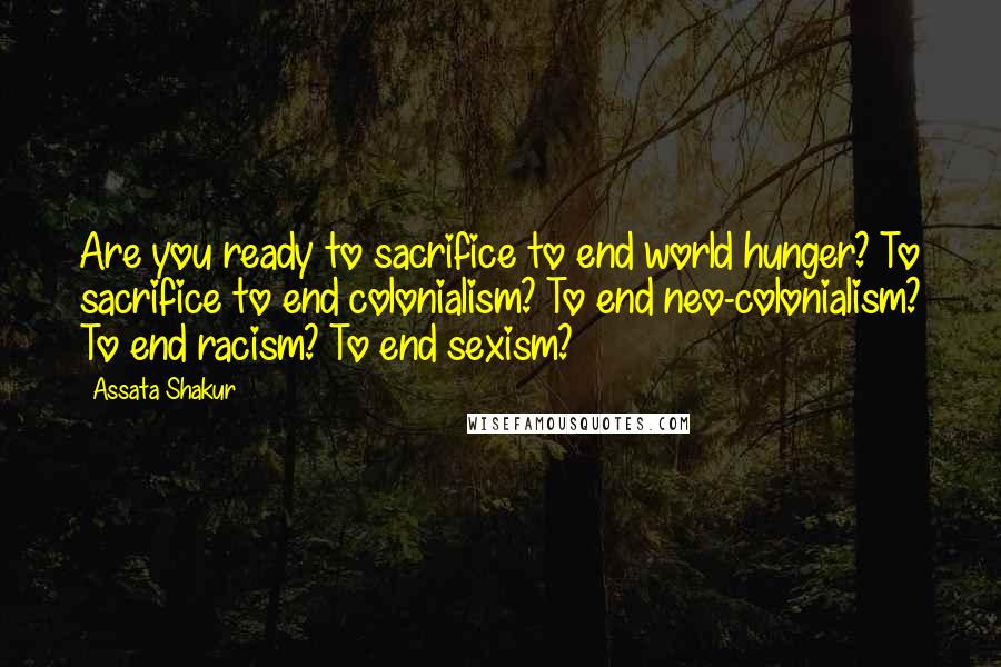 Assata Shakur Quotes: Are you ready to sacrifice to end world hunger? To sacrifice to end colonialism? To end neo-colonialism? To end racism? To end sexism?