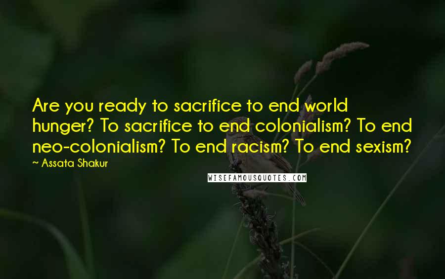 Assata Shakur Quotes: Are you ready to sacrifice to end world hunger? To sacrifice to end colonialism? To end neo-colonialism? To end racism? To end sexism?