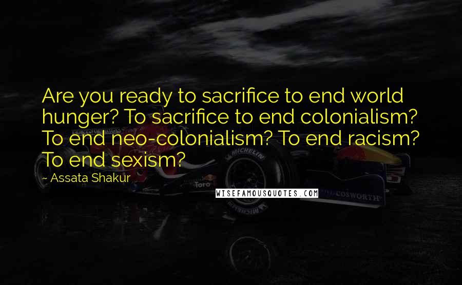 Assata Shakur Quotes: Are you ready to sacrifice to end world hunger? To sacrifice to end colonialism? To end neo-colonialism? To end racism? To end sexism?