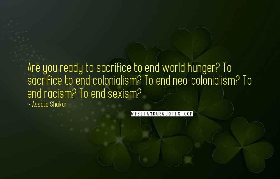 Assata Shakur Quotes: Are you ready to sacrifice to end world hunger? To sacrifice to end colonialism? To end neo-colonialism? To end racism? To end sexism?