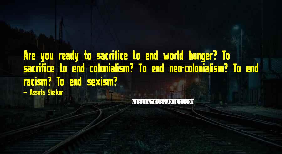 Assata Shakur Quotes: Are you ready to sacrifice to end world hunger? To sacrifice to end colonialism? To end neo-colonialism? To end racism? To end sexism?