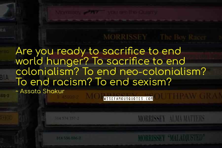 Assata Shakur Quotes: Are you ready to sacrifice to end world hunger? To sacrifice to end colonialism? To end neo-colonialism? To end racism? To end sexism?
