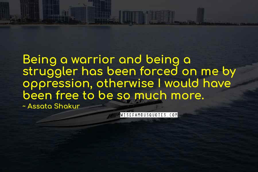 Assata Shakur Quotes: Being a warrior and being a struggler has been forced on me by oppression, otherwise I would have been free to be so much more.