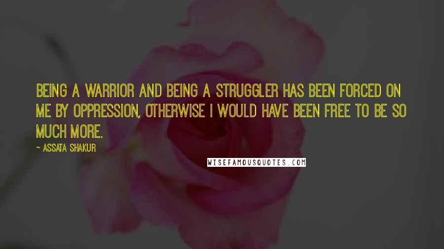 Assata Shakur Quotes: Being a warrior and being a struggler has been forced on me by oppression, otherwise I would have been free to be so much more.