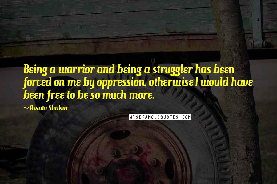 Assata Shakur Quotes: Being a warrior and being a struggler has been forced on me by oppression, otherwise I would have been free to be so much more.