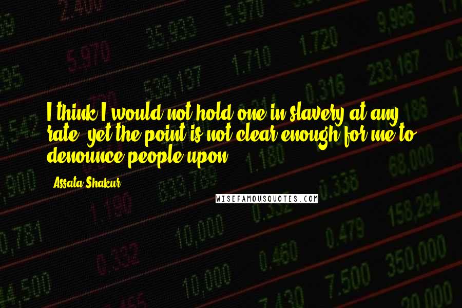 Assata Shakur Quotes: I think I would not hold one in slavery at any rate, yet the point is not clear enough for me to denounce people upon.