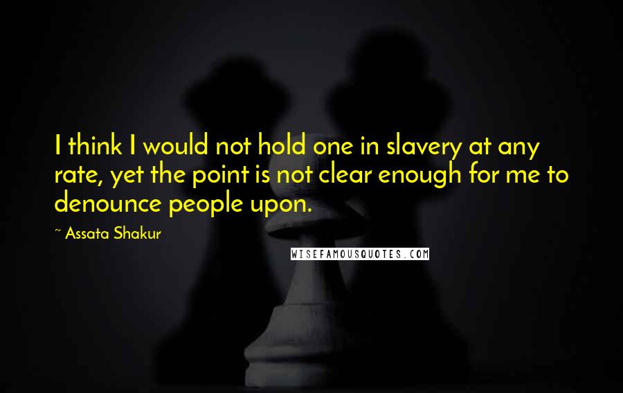 Assata Shakur Quotes: I think I would not hold one in slavery at any rate, yet the point is not clear enough for me to denounce people upon.