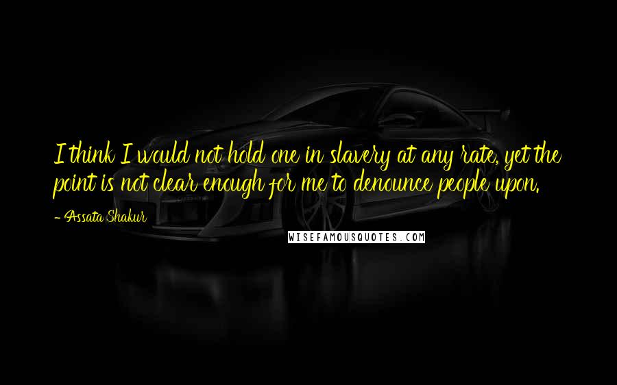 Assata Shakur Quotes: I think I would not hold one in slavery at any rate, yet the point is not clear enough for me to denounce people upon.