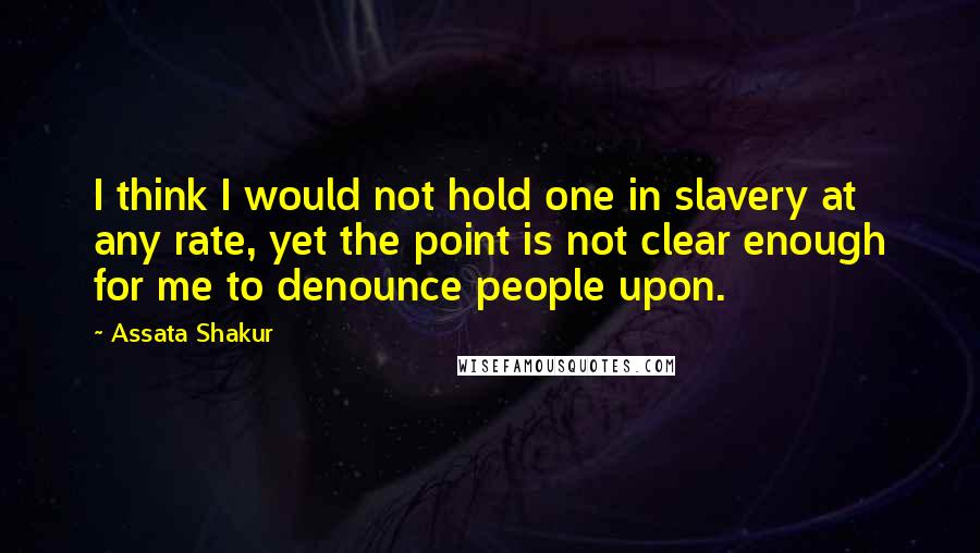 Assata Shakur Quotes: I think I would not hold one in slavery at any rate, yet the point is not clear enough for me to denounce people upon.