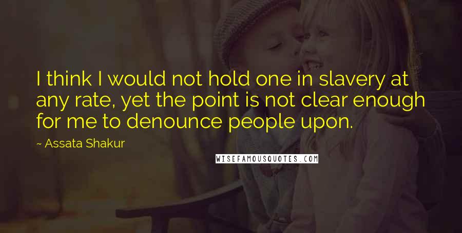 Assata Shakur Quotes: I think I would not hold one in slavery at any rate, yet the point is not clear enough for me to denounce people upon.