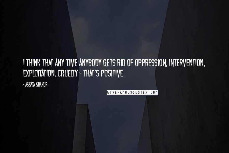 Assata Shakur Quotes: I think that any time anybody gets rid of oppression, intervention, exploitation, cruelty - that's positive.