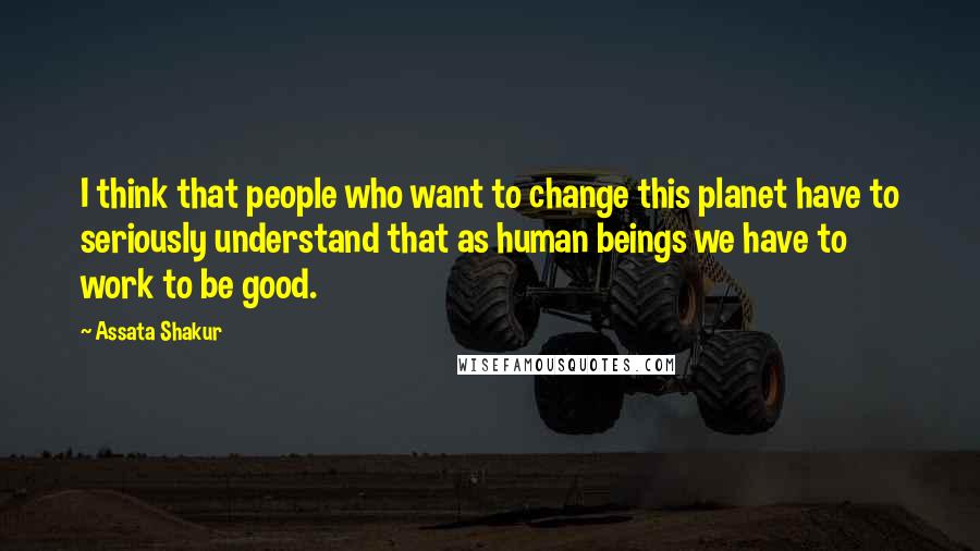Assata Shakur Quotes: I think that people who want to change this planet have to seriously understand that as human beings we have to work to be good.