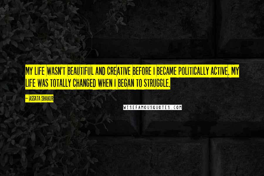 Assata Shakur Quotes: My life wasn't beautiful and creative before I became politically active. My life was totally changed when I began to struggle.