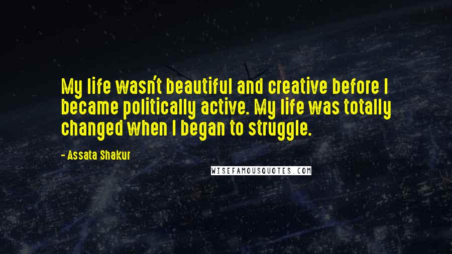 Assata Shakur Quotes: My life wasn't beautiful and creative before I became politically active. My life was totally changed when I began to struggle.