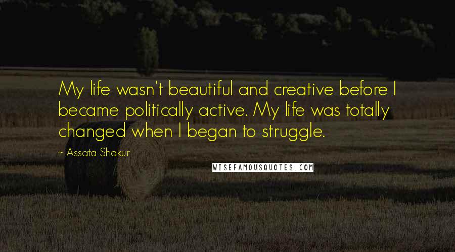 Assata Shakur Quotes: My life wasn't beautiful and creative before I became politically active. My life was totally changed when I began to struggle.