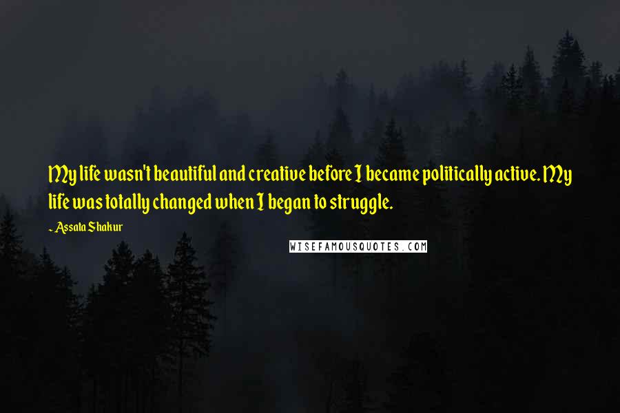 Assata Shakur Quotes: My life wasn't beautiful and creative before I became politically active. My life was totally changed when I began to struggle.