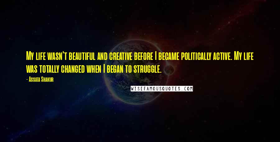 Assata Shakur Quotes: My life wasn't beautiful and creative before I became politically active. My life was totally changed when I began to struggle.