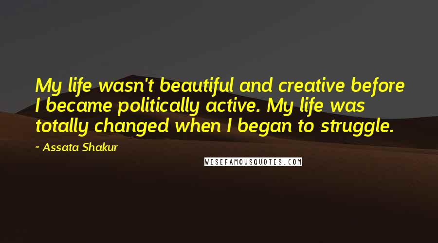 Assata Shakur Quotes: My life wasn't beautiful and creative before I became politically active. My life was totally changed when I began to struggle.
