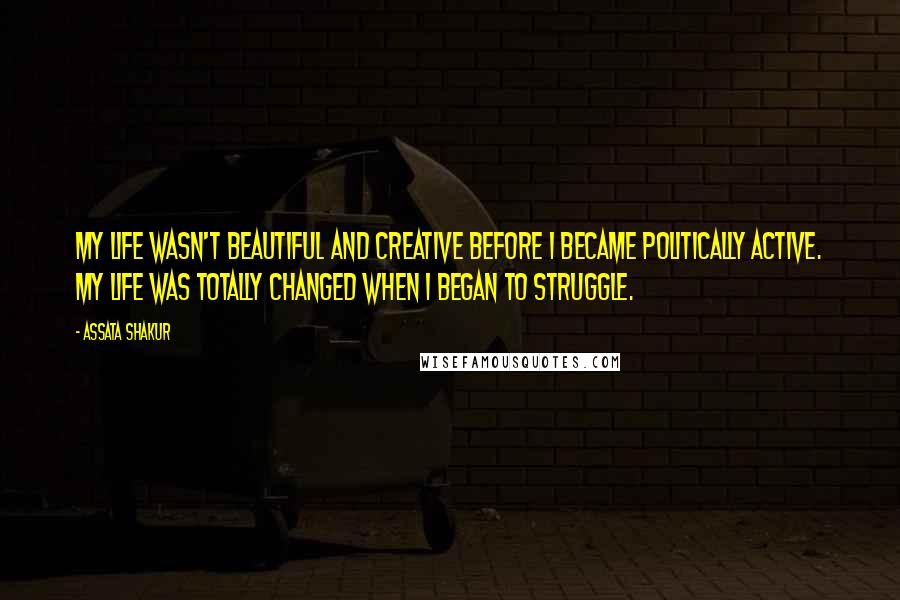 Assata Shakur Quotes: My life wasn't beautiful and creative before I became politically active. My life was totally changed when I began to struggle.