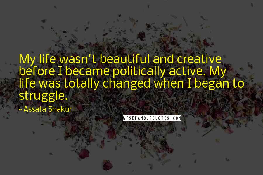 Assata Shakur Quotes: My life wasn't beautiful and creative before I became politically active. My life was totally changed when I began to struggle.