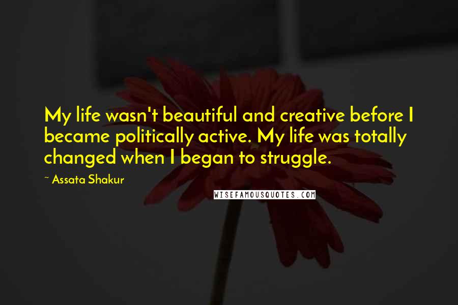 Assata Shakur Quotes: My life wasn't beautiful and creative before I became politically active. My life was totally changed when I began to struggle.