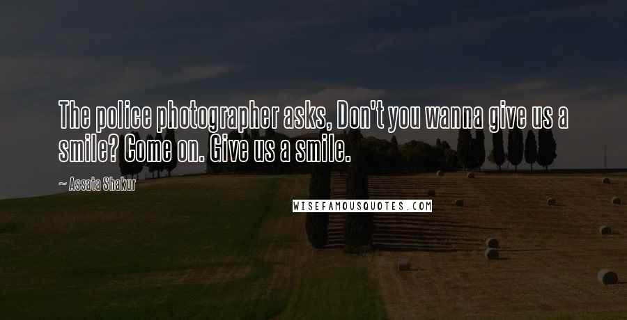 Assata Shakur Quotes: The police photographer asks, Don't you wanna give us a smile? Come on. Give us a smile.