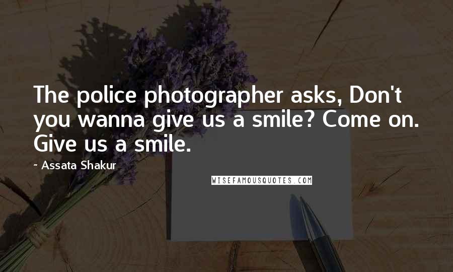 Assata Shakur Quotes: The police photographer asks, Don't you wanna give us a smile? Come on. Give us a smile.