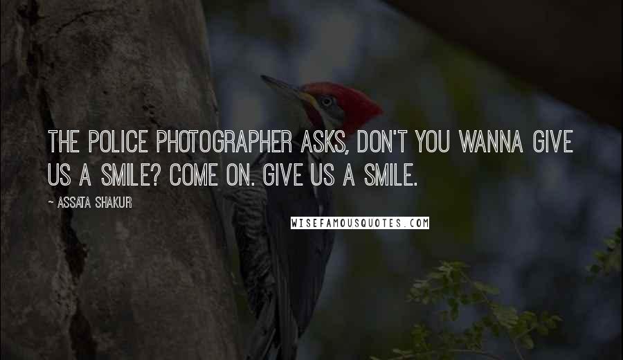Assata Shakur Quotes: The police photographer asks, Don't you wanna give us a smile? Come on. Give us a smile.