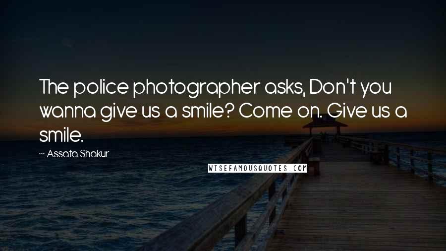 Assata Shakur Quotes: The police photographer asks, Don't you wanna give us a smile? Come on. Give us a smile.