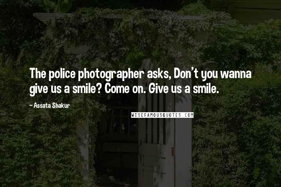 Assata Shakur Quotes: The police photographer asks, Don't you wanna give us a smile? Come on. Give us a smile.