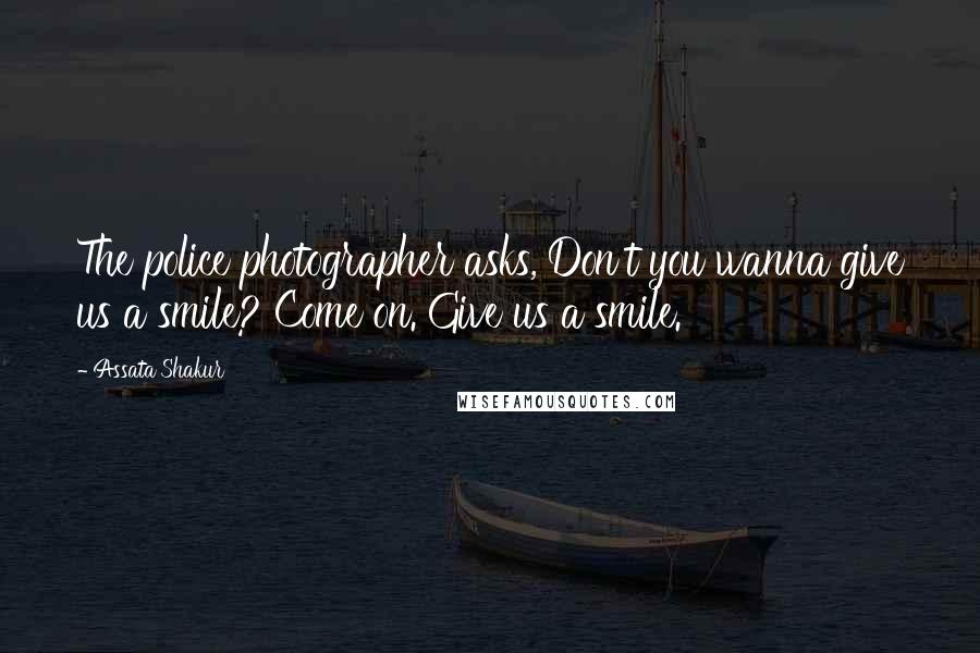 Assata Shakur Quotes: The police photographer asks, Don't you wanna give us a smile? Come on. Give us a smile.