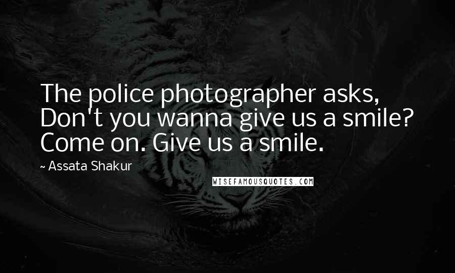 Assata Shakur Quotes: The police photographer asks, Don't you wanna give us a smile? Come on. Give us a smile.