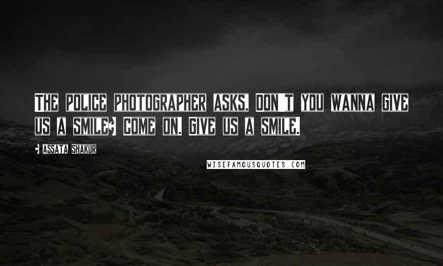 Assata Shakur Quotes: The police photographer asks, Don't you wanna give us a smile? Come on. Give us a smile.