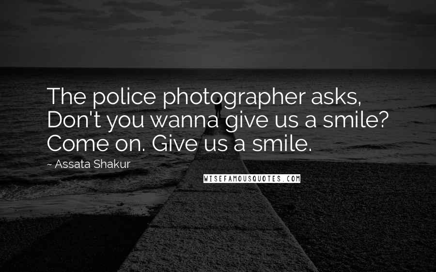 Assata Shakur Quotes: The police photographer asks, Don't you wanna give us a smile? Come on. Give us a smile.