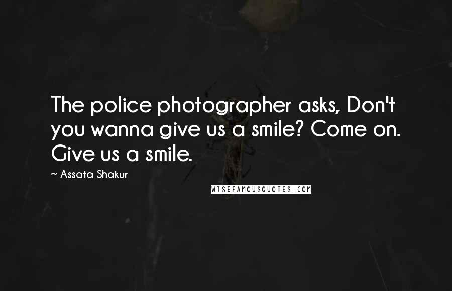 Assata Shakur Quotes: The police photographer asks, Don't you wanna give us a smile? Come on. Give us a smile.