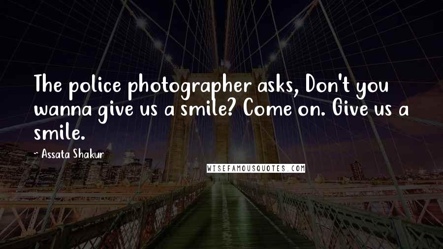 Assata Shakur Quotes: The police photographer asks, Don't you wanna give us a smile? Come on. Give us a smile.