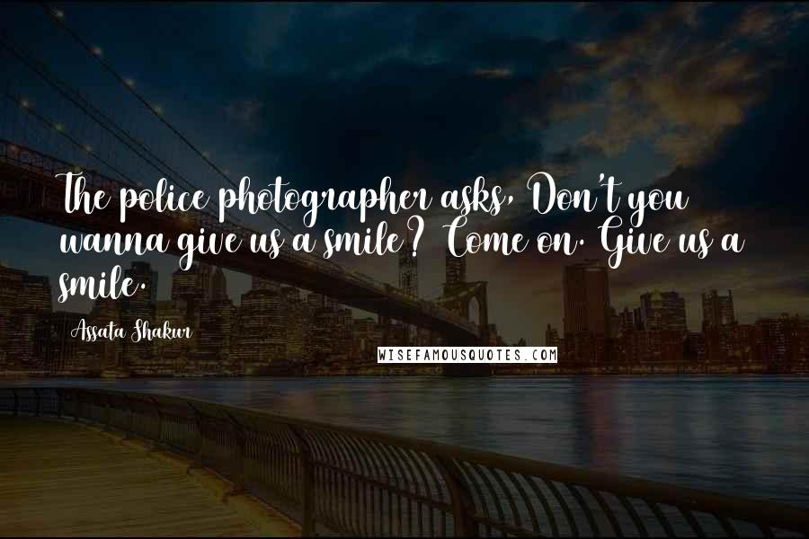 Assata Shakur Quotes: The police photographer asks, Don't you wanna give us a smile? Come on. Give us a smile.