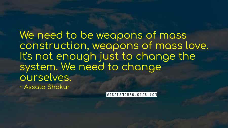 Assata Shakur Quotes: We need to be weapons of mass construction, weapons of mass love. It's not enough just to change the system. We need to change ourselves.