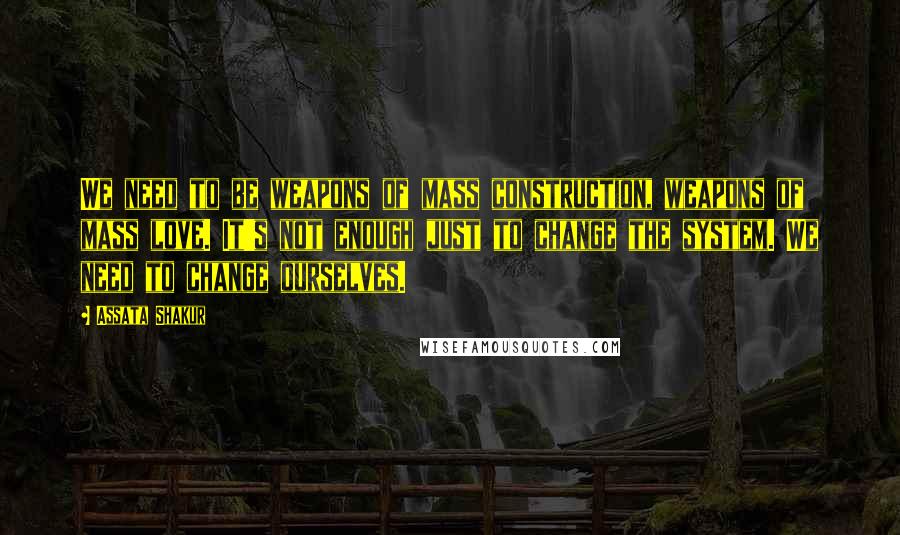 Assata Shakur Quotes: We need to be weapons of mass construction, weapons of mass love. It's not enough just to change the system. We need to change ourselves.