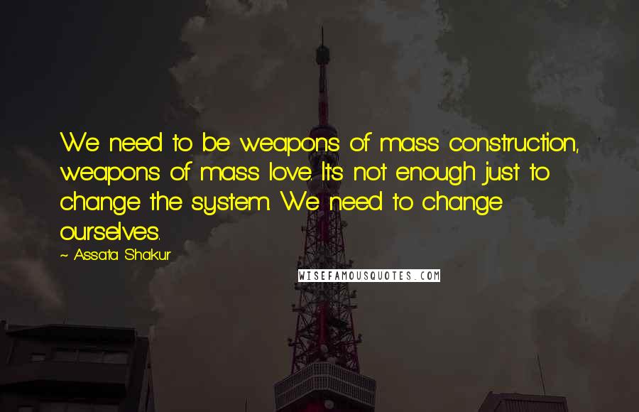 Assata Shakur Quotes: We need to be weapons of mass construction, weapons of mass love. It's not enough just to change the system. We need to change ourselves.