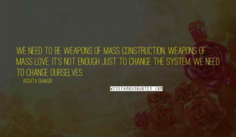 Assata Shakur Quotes: We need to be weapons of mass construction, weapons of mass love. It's not enough just to change the system. We need to change ourselves.