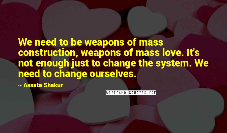 Assata Shakur Quotes: We need to be weapons of mass construction, weapons of mass love. It's not enough just to change the system. We need to change ourselves.