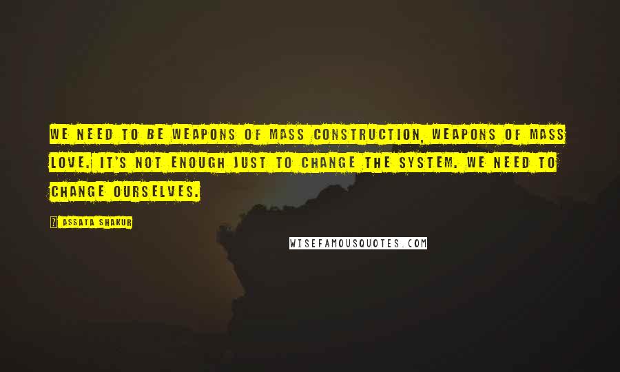 Assata Shakur Quotes: We need to be weapons of mass construction, weapons of mass love. It's not enough just to change the system. We need to change ourselves.