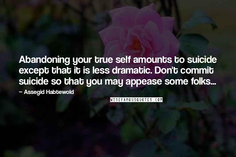 Assegid Habtewold Quotes: Abandoning your true self amounts to suicide except that it is less dramatic. Don't commit suicide so that you may appease some folks...