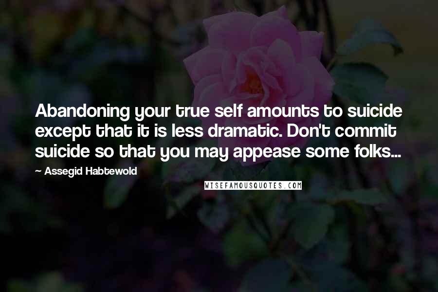 Assegid Habtewold Quotes: Abandoning your true self amounts to suicide except that it is less dramatic. Don't commit suicide so that you may appease some folks...