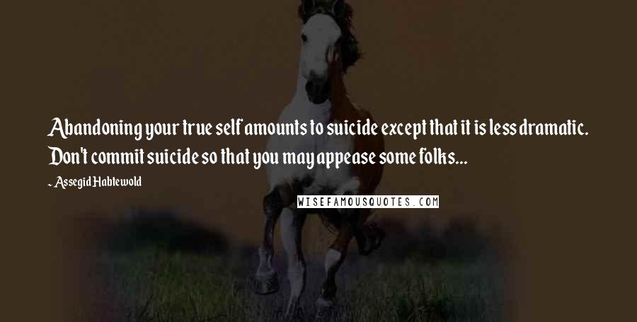 Assegid Habtewold Quotes: Abandoning your true self amounts to suicide except that it is less dramatic. Don't commit suicide so that you may appease some folks...