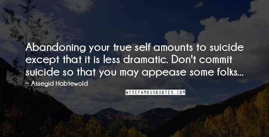 Assegid Habtewold Quotes: Abandoning your true self amounts to suicide except that it is less dramatic. Don't commit suicide so that you may appease some folks...