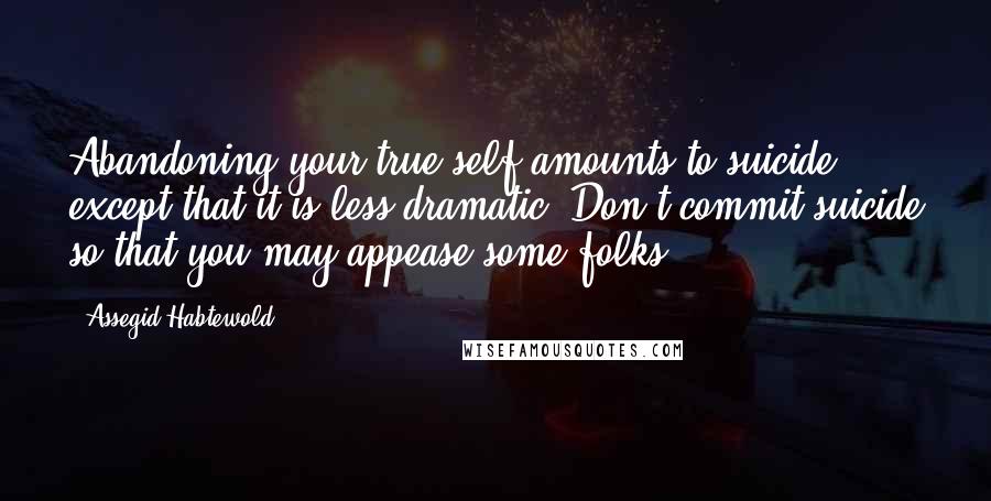 Assegid Habtewold Quotes: Abandoning your true self amounts to suicide except that it is less dramatic. Don't commit suicide so that you may appease some folks...