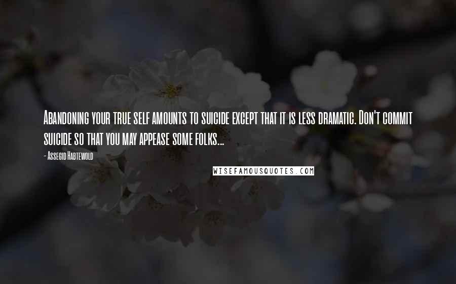 Assegid Habtewold Quotes: Abandoning your true self amounts to suicide except that it is less dramatic. Don't commit suicide so that you may appease some folks...